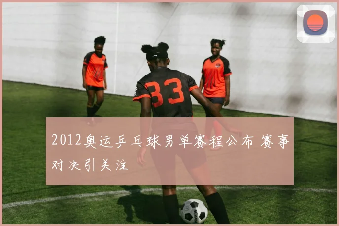 2012奥运乒乓球男单赛程公布 赛事对决引关注