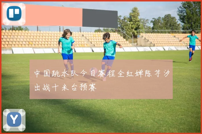中国跳水队今日赛程全红婵陈芋汐出战十米台预赛