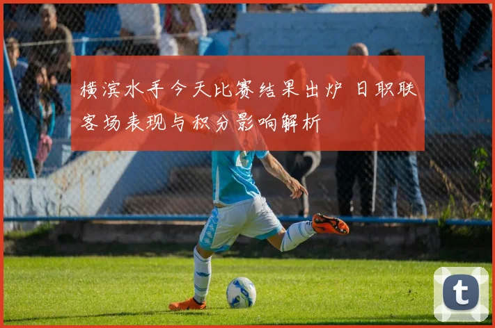 横滨水手今天比赛结果出炉 日职联客场表现与积分影响解析