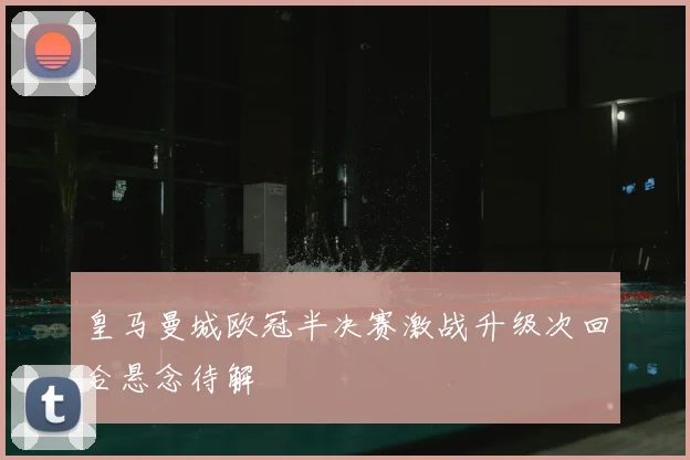 皇马曼城欧冠半决赛激战升级次回合悬念待解