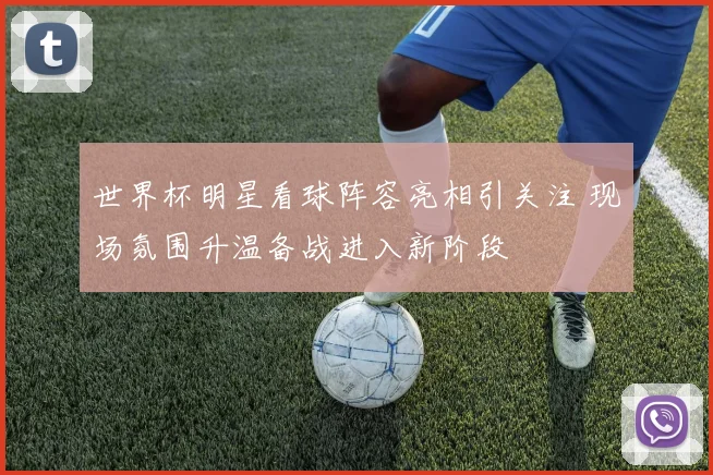 世界杯明星看球阵容亮相引关注 现场氛围升温备战进入新阶段