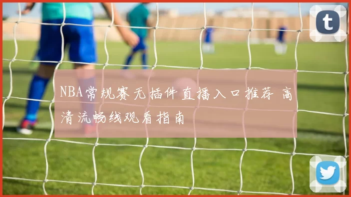 NBA常规赛无插件直播入口推荐 高清流畅线观看指南