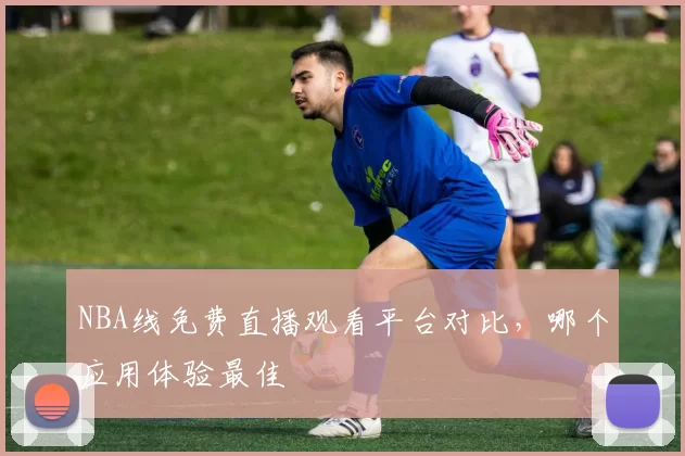 NBA线免费直播观看平台对比,哪个应用体验最佳