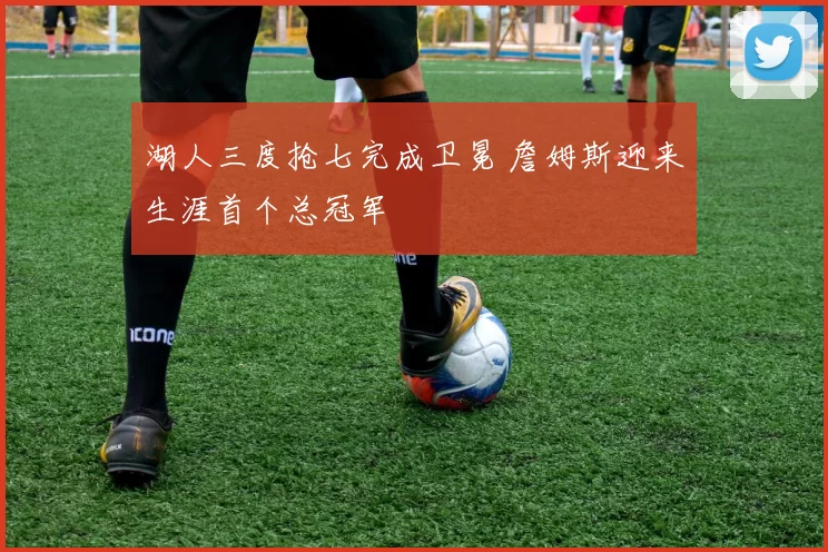 湖人三度抢七完成卫冕 詹姆斯迎来生涯首个总冠军