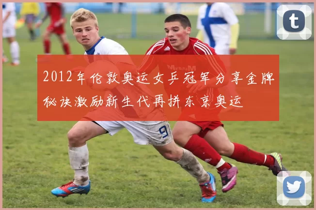 2012年伦敦奥运女乒冠军分享金牌秘诀激励新生代再拼东京奥运