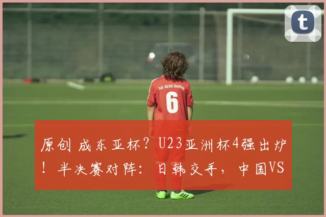 原创 成东亚杯?U23亚洲杯4强出炉!半决赛对阵:日韩交手,中国VS越南
