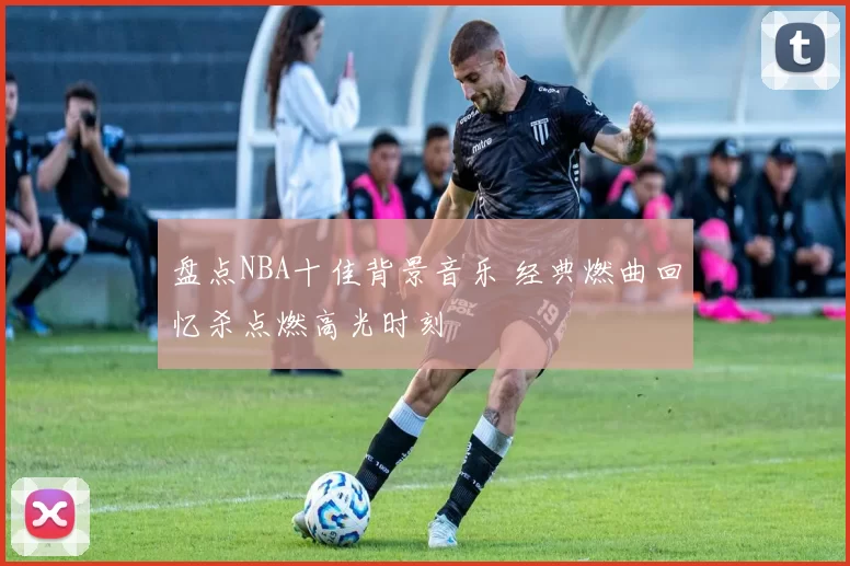 盘点NBA十佳背景音乐 经典燃曲回忆杀点燃高光时刻