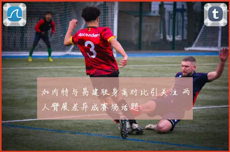 加内特与易建联身高对比引关注 两人臂展差异成赛场话题