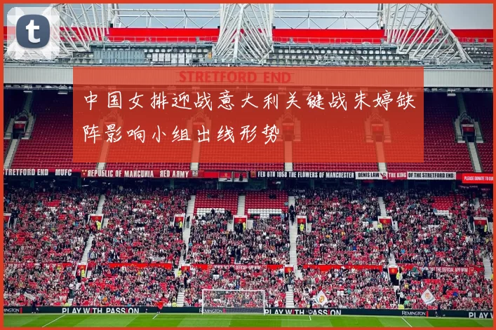 中国女排迎战意大利关键战朱婷缺阵影响小组出线形势