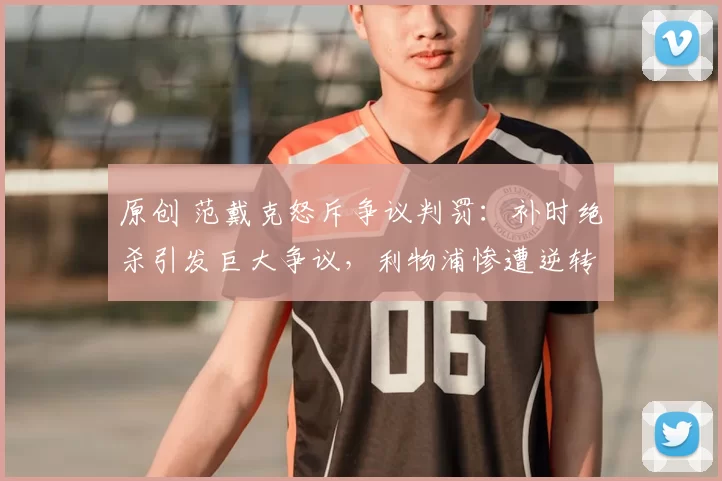 原创 范戴克怒斥争议判罚:补时绝杀引发巨大争议,利物浦惨遭逆转