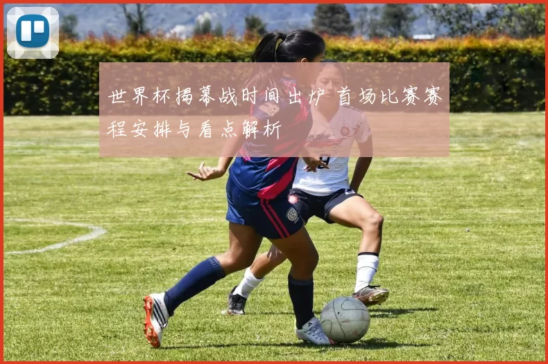 世界杯揭幕战时间出炉 首场比赛赛程安排与看点解析