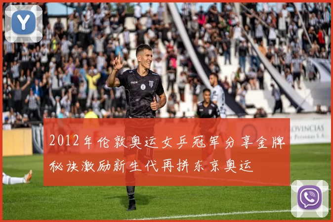 2012年伦敦奥运女乒冠军分享金牌秘诀激励新生代再拼东京奥运