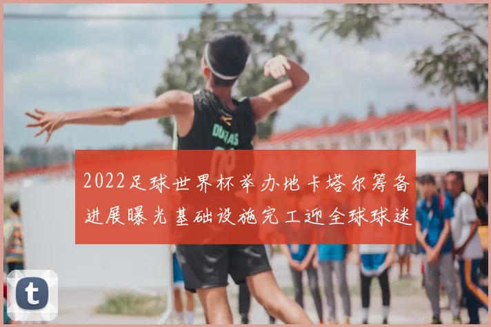 2022足球世界杯举办地卡塔尔筹备进展曝光基础设施完工迎全球球迷