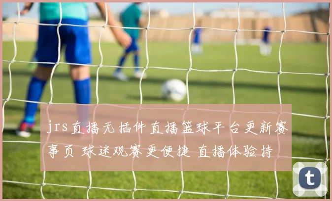 jrs直播无插件直播篮球平台更新赛事页 球迷观赛更便捷 直播体验持续优化