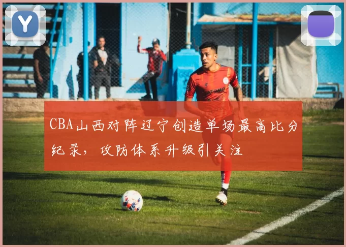 CBA山西对阵辽宁创造单场最高比分纪录，攻防体系升级引关注