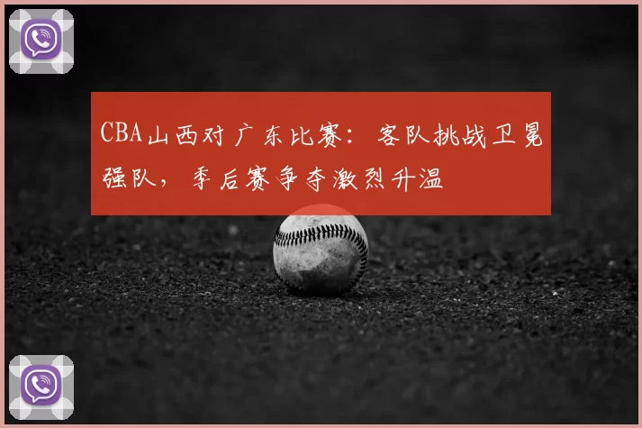 CBA山西对广东比赛：客队挑战卫冕强队，季后赛争夺激烈升温