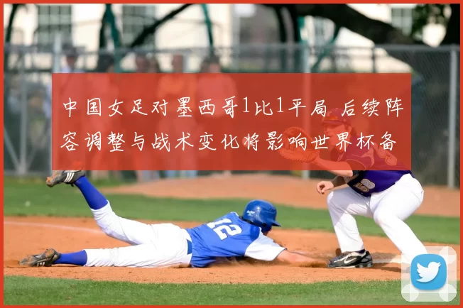 中国女足对墨西哥1比1平局 后续阵容调整与战术变化将影响世界杯备战