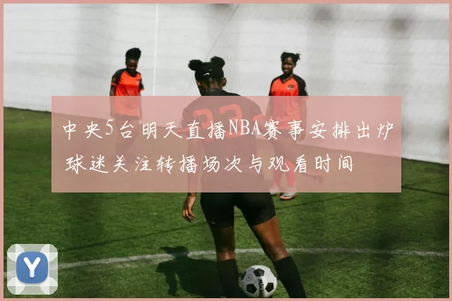 中央5台明天直播NBA赛事安排出炉 球迷关注转播场次与观看时间