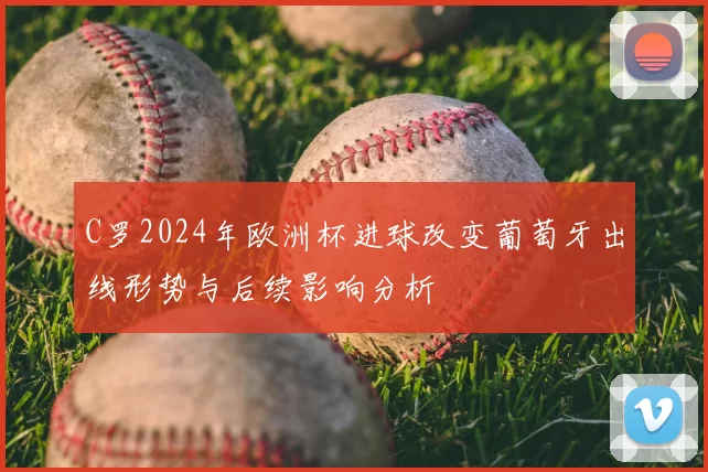 C罗2024年欧洲杯进球改变葡萄牙出线形势与后续影响分析