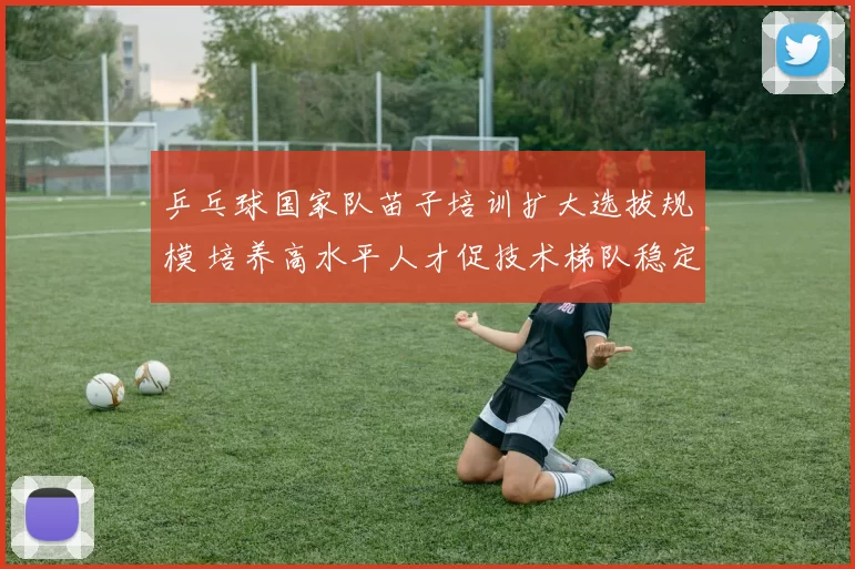 乒乓球国家队苗子培训扩大选拔规模 培养高水平人才促技术梯队稳定构建