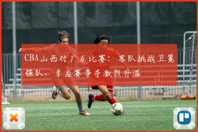 CBA山西对广东比赛：客队挑战卫冕强队，季后赛争夺激烈升温