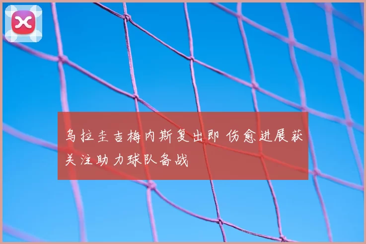 乌拉圭吉梅内斯复出即 伤愈进展获关注助力球队备战