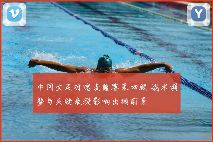 中国女足对喀麦隆赛果回顾 战术调整与关键表现影响出线前景