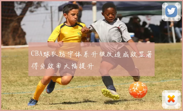 CBA球队防守体系升级改造成效显著得分效率大幅提升