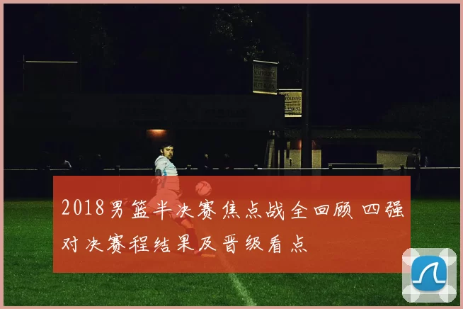 2018男篮半决赛焦点战全回顾 四强对决赛程结果及晋级看点