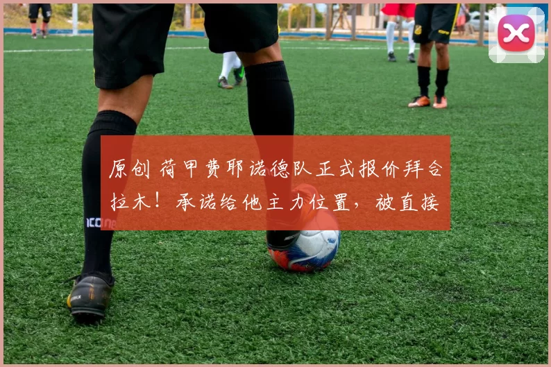 原创 荷甲费耶诺德队正式报价拜合拉木！承诺给他主力位置，被直接辟谣