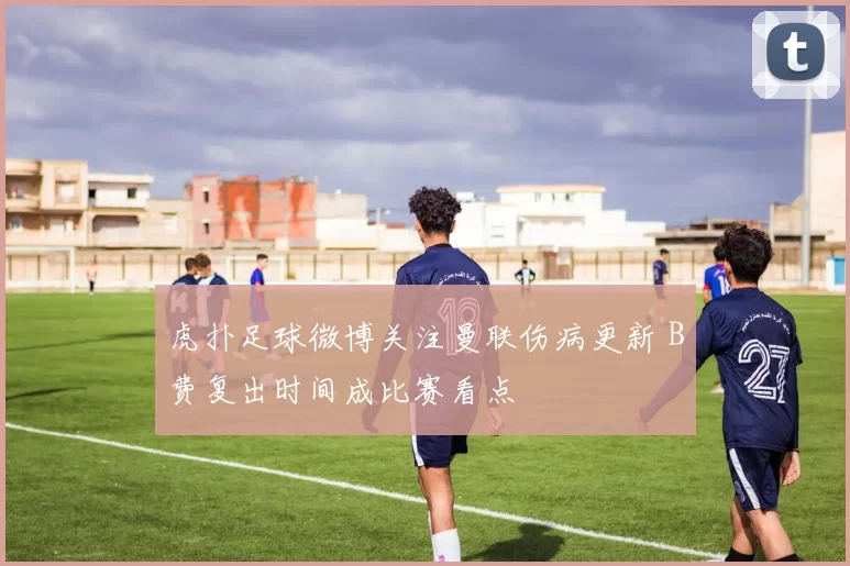 虎扑足球微博关注曼联伤病更新 B费复出时间成比赛看点