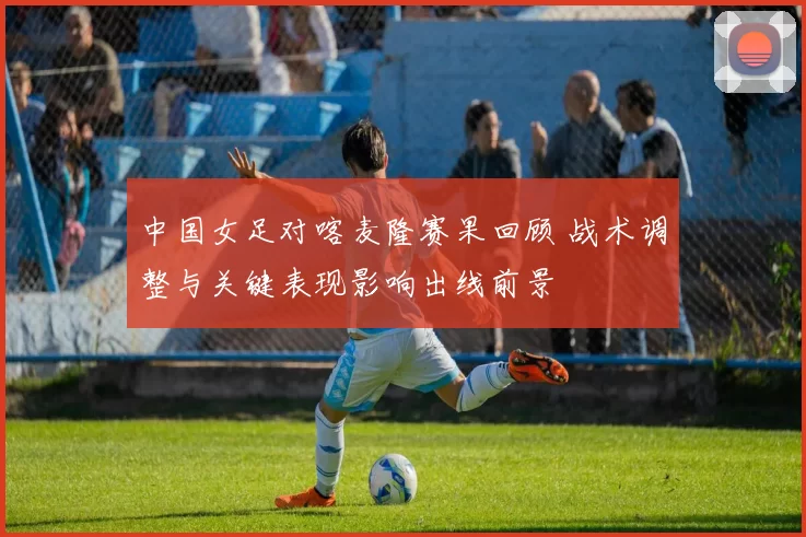 中国女足对喀麦隆赛果回顾 战术调整与关键表现影响出线前景