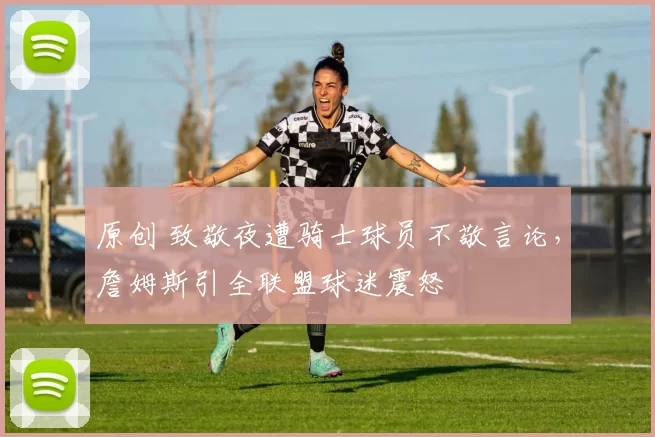 原创 致敬夜遭骑士球员不敬言论，詹姆斯引全联盟球迷震怒