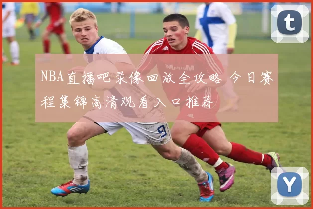 NBA直播吧录像回放全攻略 今日赛程集锦高清观看入口推荐