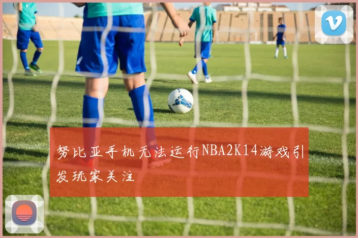 努比亚手机无法运行NBA2K14游戏引发玩家关注