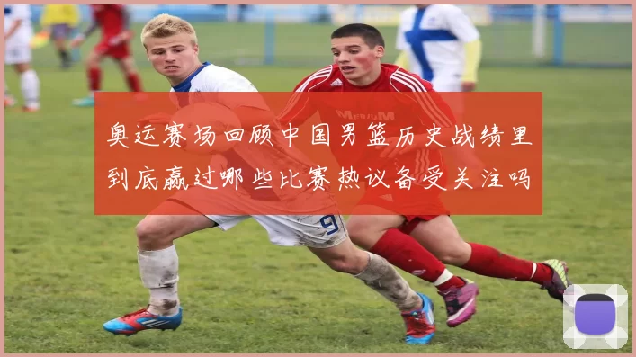 奥运赛场回顾中国男篮历史战绩里到底赢过哪些比赛热议备受关注吗