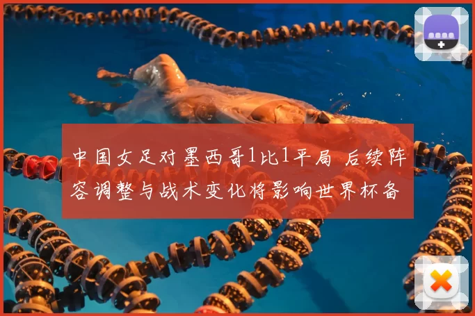 中国女足对墨西哥1比1平局 后续阵容调整与战术变化将影响世界杯备战