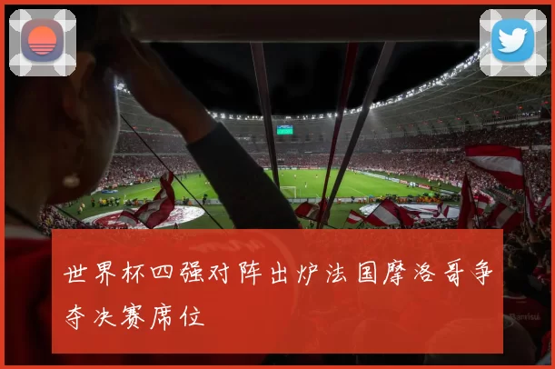 世界杯四强对阵出炉法国摩洛哥争夺决赛席位