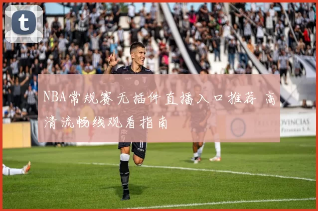 NBA常规赛无插件直播入口推荐 高清流畅线观看指南