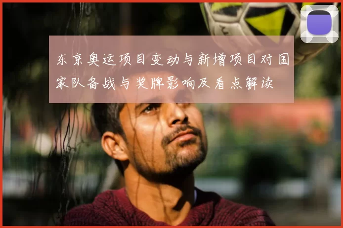 东京奥运项目变动与新增项目对国家队备战与奖牌影响及看点解读