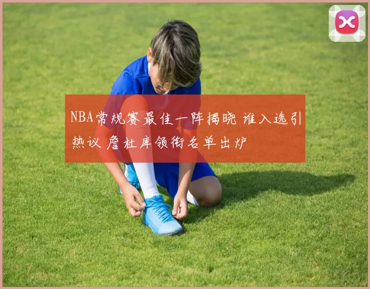 NBA常规赛最佳一阵揭晓 谁入选引热议 詹杜库领衔名单出炉