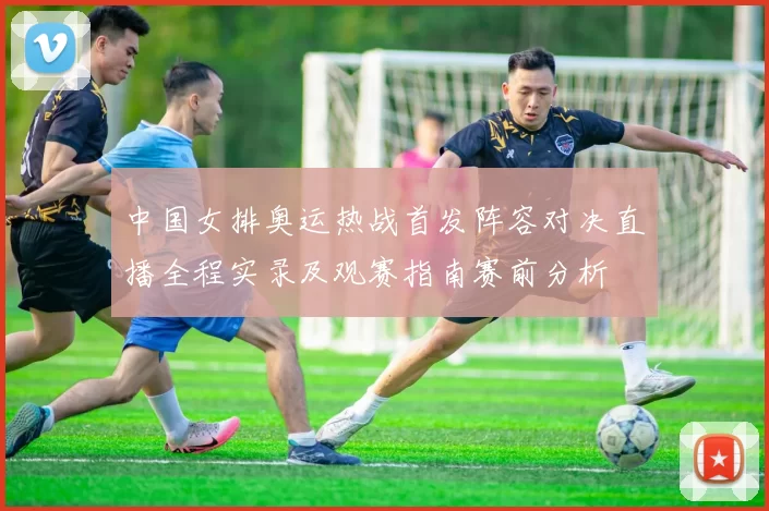 中国女排奥运热战首发阵容对决直播全程实录及观赛指南赛前分析