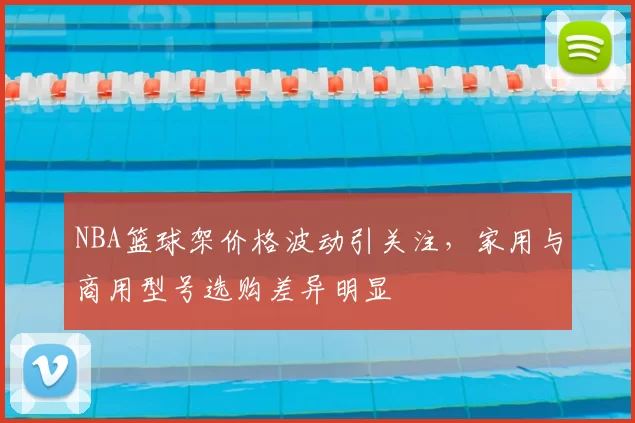 NBA篮球架价格波动引关注，家用与商用型号选购差异明显