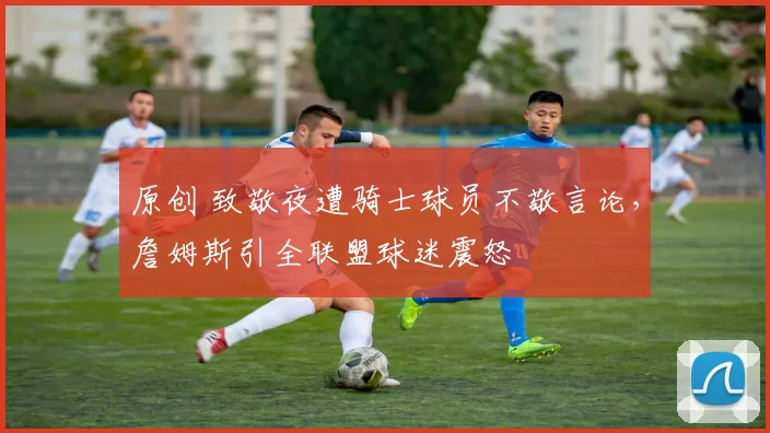 原创 致敬夜遭骑士球员不敬言论,詹姆斯引全联盟球迷震怒