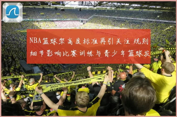NBA篮球架高度标准再引关注 规则细节影响比赛训练与青少年篮球发展