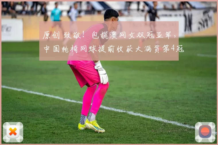 原创 致敬!包揽澳网女双冠亚军,中国轮椅网球提前收获大满贯第4冠