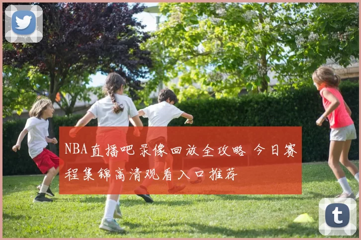 NBA直播吧录像回放全攻略 今日赛程集锦高清观看入口推荐