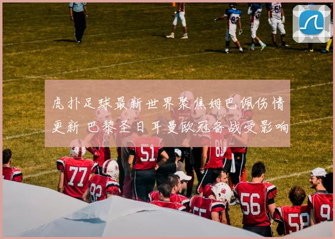 虎扑足球最新世界聚焦姆巴佩伤情更新 巴黎圣日耳曼欧冠备战受影响