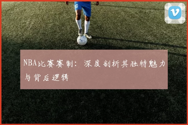NBA比赛赛制：深度剖析其独特魅力与背后逻辑