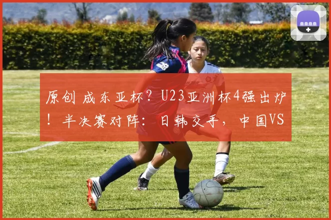 原创 成东亚杯?U23亚洲杯4强出炉!半决赛对阵:日韩交手,中国VS越南